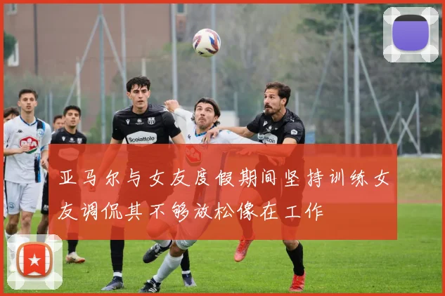 亚马尔与女友度假期间坚持训练女友调侃其不够放松像在工作