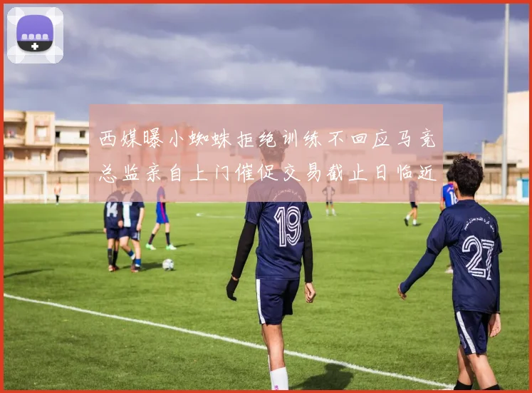西媒曝小蜘蛛拒绝训练不回应马竞总监亲自上门催促交易截止日临近